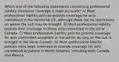 Which one of the following statements concerning professional liability insurance coverage is most accurate? A) Most professional liability policies provide coverage for acts committed in the territorial US, although there are no restrictions on where the suit may be brought. B) Most professional liability policies limit coverage to those acts committed in the US or Canada. C) Most professional liability policies provide coverage for acts committed anywhere in the world, as long as the suit is brought in the US or Canada. D) Most professional liability policies have been amended to provide coverage for acts committed anywhere in North America, including both Canada and Mexico.