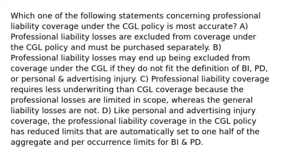 Which one of the following statements concerning professional liability coverage under the CGL policy is most accurate? A) Professional liability losses are excluded from coverage under the CGL policy and must be purchased separately. B) Professional liability losses may end up being excluded from coverage under the CGL if they do not fit the definition of BI, PD, or personal & advertising injury. C) Professional liability coverage requires less underwriting than CGL coverage because the professional losses are limited in scope, whereas the general liability losses are not. D) Like personal and advertising injury coverage, the professional liability coverage in the CGL policy has reduced limits that are automatically set to one half of the aggregate and per occurrence limits for BI & PD.