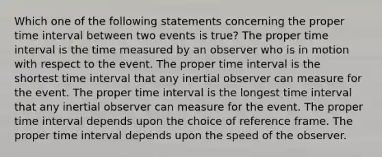 Which one of the following statements concerning the proper time interval between two events is true? The proper time interval is the time measured by an observer who is in motion with respect to the event. The proper time interval is the shortest time interval that any inertial observer can measure for the event. The proper time interval is the longest time interval that any inertial observer can measure for the event. The proper time interval depends upon the choice of reference frame. The proper time interval depends upon the speed of the observer.