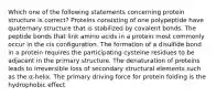 Which one of the following statements concerning protein structure is correct? Proteins consisting of one polypeptide have quaternary structure that is stabilized by covalent bonds. The peptide bonds that link amino acids in a protein most commonly occur in the cis configuration. The formation of a disulfide bond in a protein requires the participating cysteine residues to be adjacent in the primary structure. The denaturation of proteins leads to irreversible loss of secondary structural elements such as the α-helix. The primary driving force for protein folding is the hydrophobic effect.