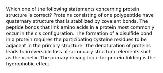 Which one of the following statements concerning protein structure is correct? Proteins consisting of one polypeptide have quaternary structure that is stabilized by covalent bonds. The peptide bonds that link amino acids in a protein most commonly occur in the cis configuration. The formation of a disulfide bond in a protein requires the participating cysteine residues to be adjacent in the primary structure. The denaturation of proteins leads to irreversible loss of secondary structural elements such as the α-helix. The primary driving force for protein folding is the hydrophobic effect.