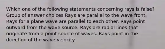 Which one of the following statements concerning rays is false? Group of answer choices Rays are parallel to the wave front. Rays for a plane wave are parallel to each other. Rays point outward from the wave source. Rays are radial lines that originate from a point source of waves. Rays point in the direction of the wave velocity.