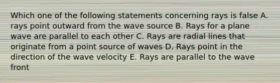 Which one of the following statements concerning rays is false A. rays point outward from the wave source B. Rays for a plane wave are parallel to each other C. Rays are radial lines that originate from a point source of waves D. Rays point in the direction of the wave velocity E. Rays are parallel to the wave front