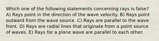 Which one of the following statements concerning rays is false? A) Rays point in the direction of the wave velocity. B) Rays point outward from the wave source. C) Rays are parallel to the wave front. D) Rays are radial lines that originate from a point source of waves. E) Rays for a plane wave are parallel to each other.