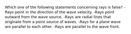 Which one of the following statements concerning rays is false? -Rays point in the direction of the wave velocity. -Rays point outward from the wave source. -Rays are radial lines that originate from a point source of waves. -Rays for a plane wave are parallel to each other. -Rays are parallel to the wave front.