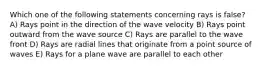 Which one of the following statements concerning rays is false? A) Rays point in the direction of the wave velocity B) Rays point outward from the wave source C) Rays are parallel to the wave front D) Rays are radial lines that originate from a point source of waves E) Rays for a plane wave are parallel to each other