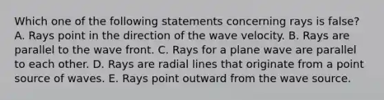 Which one of the following statements concerning rays is false? A. Rays point in the direction of the wave velocity. B. Rays are parallel to the wave front. C. Rays for a plane wave are parallel to each other. D. Rays are radial lines that originate from a point source of waves. E. Rays point outward from the wave source.