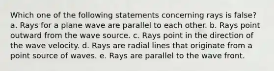 Which one of the following statements concerning rays is false? a. Rays for a plane wave are parallel to each other. b. Rays point outward from the wave source. c. Rays point in the direction of the wave velocity. d. Rays are radial lines that originate from a point source of waves. e. Rays are parallel to the wave front.