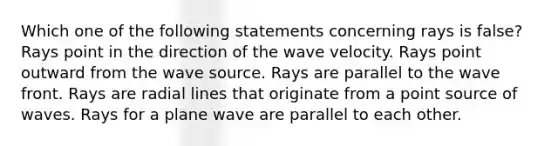 Which one of the following statements concerning rays is false? Rays point in the direction of the wave velocity. Rays point outward from the wave source. Rays are parallel to the wave front. Rays are radial lines that originate from a point source of waves. Rays for a plane wave are parallel to each other.