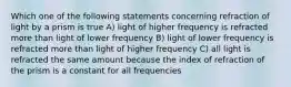 Which one of the following statements concerning refraction of light by a prism is true A) light of higher frequency is refracted more than light of lower frequency B) light of lower frequency is refracted more than light of higher frequency C) all light is refracted the same amount because the index of refraction of the prism is a constant for all frequencies