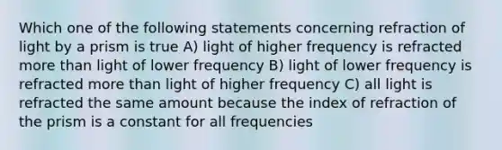 Which one of the following statements concerning refraction of light by a prism is true A) light of higher frequency is refracted more than light of lower frequency B) light of lower frequency is refracted more than light of higher frequency C) all light is refracted the same amount because the index of refraction of the prism is a constant for all frequencies