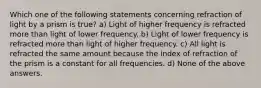 Which one of the following statements concerning refraction of light by a prism is true? a) Light of higher frequency is refracted more than light of lower frequency. b) Light of lower frequency is refracted more than light of higher frequency. c) All light is refracted the same amount because the index of refraction of the prism is a constant for all frequencies. d) None of the above answers.