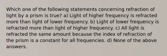 Which one of the following statements concerning refraction of light by a prism is true? a) Light of higher frequency is refracted more than light of lower frequency. b) Light of lower frequency is refracted more than light of higher frequency. c) All light is refracted the same amount because the index of refraction of the prism is a constant for all frequencies. d) None of the above answers.