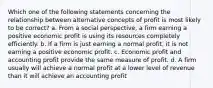 Which one of the following statements concerning the relationship between alternative concepts of profit is most likely to be correct? a. From a social perspective, a firm earning a positive economic profit is using its resources completely efficiently. b. If a firm is just earning a normal profit, it is not earning a positive economic profit. c. Economic profit and accounting profit provide the same measure of profit. d. A firm usually will achieve a normal profit at a lower level of revenue than it will achieve an accounting profit