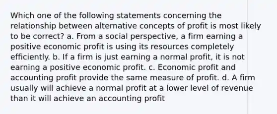 Which one of the following statements concerning the relationship between alternative concepts of profit is most likely to be correct? a. From a social perspective, a firm earning a positive economic profit is using its resources completely efficiently. b. If a firm is just earning a normal profit, it is not earning a positive economic profit. c. Economic profit and accounting profit provide the same measure of profit. d. A firm usually will achieve a normal profit at a lower level of revenue than it will achieve an accounting profit