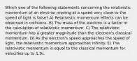 Which one of the following statements concerning the relativistic momentum of an electron moving at a speed very close to the speed of light is false? A) Relativistic momentum effects can be observed in collisions. B) The mass of the electron is a factor in the calculation of relativistic momentum. C) The relativistic momentum has a greater magnitude than the electron's classical momentum. D) As the electron's speed approaches the speed of light, the relativistic momentum approaches infinity. E) The relativistic momentum is equal to the classical momentum for velocities up to 1.0c.