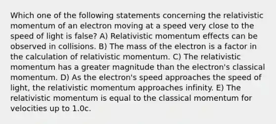 Which one of the following statements concerning the relativistic momentum of an electron moving at a speed very close to the speed of light is false? A) Relativistic momentum effects can be observed in collisions. B) The mass of the electron is a factor in the calculation of relativistic momentum. C) The relativistic momentum has a greater magnitude than the electron's classical momentum. D) As the electron's speed approaches the speed of light, the relativistic momentum approaches infinity. E) The relativistic momentum is equal to the classical momentum for velocities up to 1.0c.