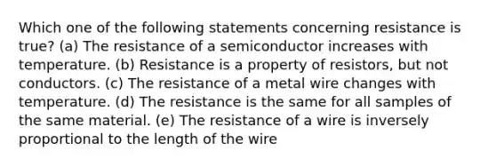 Which one of the following statements concerning resistance is true? (a) The resistance of a semiconductor increases with temperature. (b) Resistance is a property of resistors, but not conductors. (c) The resistance of a metal wire changes with temperature. (d) The resistance is the same for all samples of the same material. (e) The resistance of a wire is inversely proportional to the length of the wire