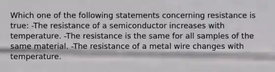 Which one of the following statements concerning resistance is true: -The resistance of a semiconductor increases with temperature. -The resistance is the same for all samples of the same material. -The resistance of a metal wire changes with temperature.