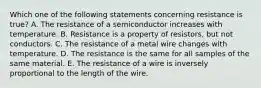 Which one of the following statements concerning resistance is true? A. The resistance of a semiconductor increases with temperature. B. Resistance is a property of resistors, but not conductors. C. The resistance of a metal wire changes with temperature. D. The resistance is the same for all samples of the same material. E. The resistance of a wire is inversely proportional to the length of the wire.