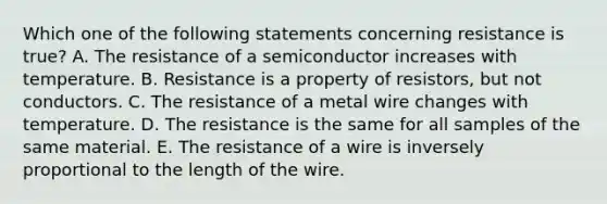 Which one of the following statements concerning resistance is true? A. The resistance of a semiconductor increases with temperature. B. Resistance is a property of resistors, but not conductors. C. The resistance of a metal wire changes with temperature. D. The resistance is the same for all samples of the same material. E. The resistance of a wire is inversely proportional to the length of the wire.