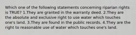 Which one of the following statements concerning riparian rights is TRUE? 1.They are granted in the warranty deed. 2.They are the absolute and exclusive right to use water which touches one's land. 3.They are found in the public records. 4.They are the right to reasonable use of water which touches one's land.