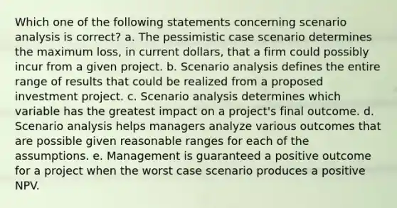 Which one of the following statements concerning scenario analysis is correct? a. The pessimistic case scenario determines the maximum loss, in current dollars, that a firm could possibly incur from a given project. b. Scenario analysis defines the entire range of results that could be realized from a proposed investment project. c. Scenario analysis determines which variable has the greatest impact on a project's final outcome. d. Scenario analysis helps managers analyze various outcomes that are possible given reasonable ranges for each of the assumptions. e. Management is guaranteed a positive outcome for a project when the worst case scenario produces a positive NPV.