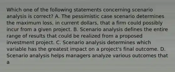 Which one of the following statements concerning scenario analysis is correct? A. The pessimistic case scenario determines the maximum loss, in current dollars, that a firm could possibly incur from a given project. B. Scenario analysis defines the entire range of results that could be realized from a proposed investment project. C. Scenario analysis determines which variable has the greatest impact on a project's final outcome. D. Scenario analysis helps managers analyze various outcomes that a