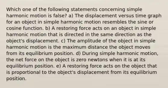 Which one of the following statements concerning simple harmonic motion is false? a) The displacement versus time graph for an object in simple harmonic motion resembles the sine or cosine function. b) A restoring force acts on an object in simple harmonic motion that is directed in the same direction as the object's displacement. c) The amplitude of the object in simple harmonic motion is the maximum distance the object moves from its equilibrium position. d) During simple harmonic motion, the net force on the object is zero newtons when it is at its equilibrium position. e) A restoring force acts on the object that is proportional to the object's displacement from its equilibrium position.