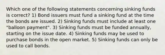 Which one of the following statements concerning sinking funds is correct? 1) Bond issuers must fund a sinking fund at the time the bonds are issued. 2) Sinking funds must include at least one "balloon payment". 3) Sinking funds must be funded annually, starting on the issue date. 4) Sinking funds may be used to purchase bonds in the open market. 5) Sinking funds can only be used to call bonds.