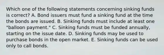 Which one of the following statements concerning sinking funds is correct? A. Bond issuers must fund a sinking fund at the time the bonds are issued. B. Sinking funds must include at least one "balloon payment." C. Sinking funds must be funded annually, starting on the issue date. D. Sinking funds may be used to purchase bonds in the open market. E. Sinking funds can be used only to call bonds.