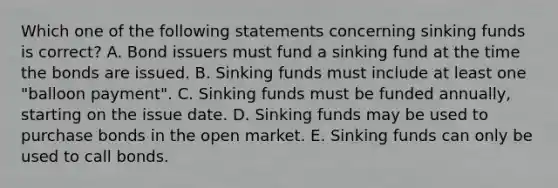 Which one of the following statements concerning sinking funds is correct? A. Bond issuers must fund a sinking fund at the time the bonds are issued. B. Sinking funds must include at least one "balloon payment". C. Sinking funds must be funded annually, starting on the issue date. D. Sinking funds may be used to purchase bonds in the open market. E. Sinking funds can only be used to call bonds.