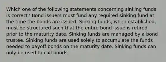 Which one of the following statements concerning sinking funds is correct? Bond issuers must fund any required sinking fund at the time the bonds are issued. Sinking funds, when established, must be structured such that the entire bond issue is retired prior to the maturity date. Sinking funds are managed by a bond trustee. Sinking funds are used solely to accumulate the funds needed to payoff bonds on the maturity date. Sinking funds can only be used to call bonds.