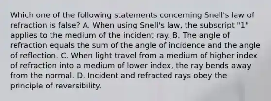 Which one of the following statements concerning Snell's law of refraction is false? A. When using Snell's law, the subscript "1" applies to the medium of the incident ray. B. The angle of refraction equals the sum of the angle of incidence and the angle of reflection. C. When light travel from a medium of higher index of refraction into a medium of lower index, the ray bends away from the normal. D. Incident and refracted rays obey the principle of reversibility.