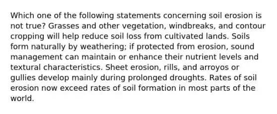 Which one of the following statements concerning soil erosion is not true? Grasses and other vegetation, windbreaks, and contour cropping will help reduce soil loss from cultivated lands. Soils form naturally by weathering; if protected from erosion, sound management can maintain or enhance their nutrient levels and textural characteristics. Sheet erosion, rills, and arroyos or gullies develop mainly during prolonged droughts. Rates of soil erosion now exceed rates of soil formation in most parts of the world.