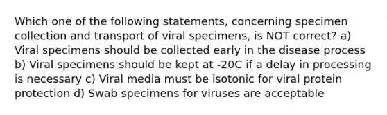 Which one of the following statements, concerning specimen collection and transport of viral specimens, is NOT correct? a) Viral specimens should be collected early in the disease process b) Viral specimens should be kept at -20C if a delay in processing is necessary c) Viral media must be isotonic for viral protein protection d) Swab specimens for viruses are acceptable