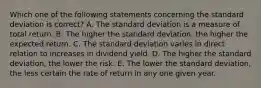 Which one of the following statements concerning the standard deviation is correct? A. The standard deviation is a measure of total return. B. The higher the standard deviation, the higher the expected return. C. The standard deviation varies in direct relation to increases in dividend yield. D. The higher the standard deviation, the lower the risk. E. The lower the standard deviation, the less certain the rate of return in any one given year.