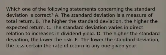 Which one of the following statements concerning the <a href='https://www.questionai.com/knowledge/kqGUr1Cldy-standard-deviation' class='anchor-knowledge'>standard deviation</a> is correct? A. The standard deviation is a measure of total return. B. The higher the standard deviation, the higher the expected return. C. The standard deviation varies in direct relation to increases in dividend yield. D. The higher the standard deviation, the lower the risk. E. The lower the standard deviation, the less certain the rate of return in any one given year.