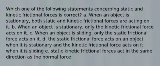 Which one of the following statements concerning static and kinetic frictional forces is correct? a. When an object is stationary, both static and kinetic frictional forces are acting on it. b. When an object is stationary, only the kinetic frictional force acts on it. c. When an object is sliding, only the static frictional force acts on it. d. the static frictional force acts on an object when it is stationary and the kinetic frictional force acts on it when it is sliding e. static kinetic frictional forces act in the same direction as the normal force