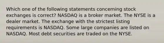 Which one of the following statements concerning stock exchanges is correct? NASDAQ is a broker market. The NYSE is a dealer market. The exchange with the strictest listing requirements is NASDAQ. Some large companies are listed on NASDAQ. Most debt securities are traded on the NYSE.