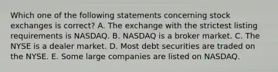 Which one of the following statements concerning stock exchanges is correct? A. The exchange with the strictest listing requirements is NASDAQ. B. NASDAQ is a broker market. C. The NYSE is a dealer market. D. Most debt securities are traded on the NYSE. E. Some large companies are listed on NASDAQ.