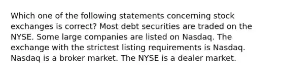 Which one of the following statements concerning stock exchanges is correct? Most debt securities are traded on the NYSE. Some large companies are listed on Nasdaq. The exchange with the strictest listing requirements is Nasdaq. Nasdaq is a broker market. The NYSE is a dealer market.