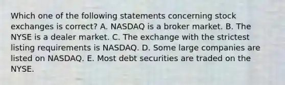 Which one of the following statements concerning stock exchanges is correct? A. NASDAQ is a broker market. B. The NYSE is a dealer market. C. The exchange with the strictest listing requirements is NASDAQ. D. Some large companies are listed on NASDAQ. E. Most debt securities are traded on the NYSE.