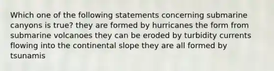 Which one of the following statements concerning submarine canyons is true? they are formed by hurricanes the form from submarine volcanoes they can be eroded by turbidity currents flowing into the continental slope they are all formed by tsunamis