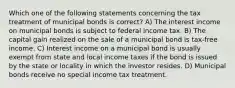 Which one of the following statements concerning the tax treatment of municipal bonds is correct? A) The interest income on municipal bonds is subject to federal income tax. B) The capital gain realized on the sale of a municipal bond is tax-free income. C) Interest income on a municipal bond is usually exempt from state and local income taxes if the bond is issued by the state or locality in which the investor resides. D) Municipal bonds receive no special income tax treatment.