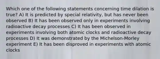 Which one of the following statements concerning time dilation is true? A) It is predicted by special relativity, but has never been observed B) It has been observed only in experiments involving radioactive decay processes C) It has been observed in experiments involving both atomic clocks and radioactive decay processes D) It was demonstrated by the Michelson-Morley experiment E) It has been disproved in experiments with atomic clocks