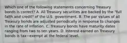 Which one of the following statements concerning Treasury bonds is​ correct? A. All Treasury securities are backed by the​ "full faith and​ credit" of the U.S. government. B. The par values of all Treasury bonds are adjusted periodically in response to changes in the rate of inflation. C. Treasury bonds have maturity dates ranging from two to ten years. D. Interest earned on Treasury bonds is tax−exempt at the federal level.