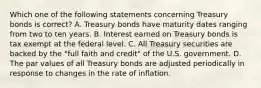 Which one of the following statements concerning Treasury bonds is​ correct? A. Treasury bonds have maturity dates ranging from two to ten years. B. Interest earned on Treasury bonds is tax exempt at the federal level. C. All Treasury securities are backed by the​ "full faith and​ credit" of the U.S. government. D. The par values of all Treasury bonds are adjusted periodically in response to changes in the rate of inflation.