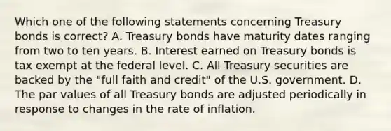 Which one of the following statements concerning Treasury bonds is​ correct? A. Treasury bonds have maturity dates ranging from two to ten years. B. Interest earned on Treasury bonds is tax exempt at the federal level. C. All Treasury securities are backed by the​ "full faith and​ credit" of the U.S. government. D. The par values of all Treasury bonds are adjusted periodically in response to changes in the rate of inflation.