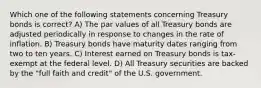 Which one of the following statements concerning Treasury bonds is correct? A) The par values of all Treasury bonds are adjusted periodically in response to changes in the rate of inflation. B) Treasury bonds have maturity dates ranging from two to ten years. C) Interest earned on Treasury bonds is tax-exempt at the federal level. D) All Treasury securities are backed by the "full faith and credit" of the U.S. government.